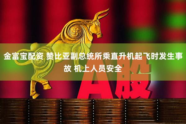 金富宝配资 赞比亚副总统所乘直升机起飞时发生事故 机上人员安全