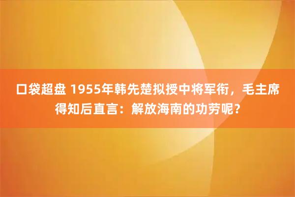 口袋超盘 1955年韩先楚拟授中将军衔，毛主席得知后直言：解放海南的功劳呢？