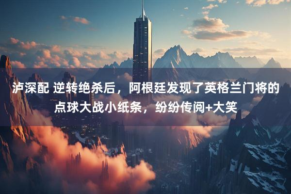 泸深配 逆转绝杀后,阿根廷发现了英格兰门将的点球大战小纸条,纷纷传阅+大笑