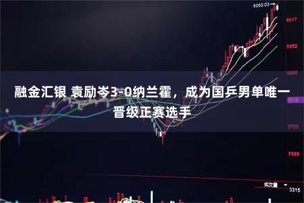 融金汇银 袁励岑3-0纳兰霍，成为国乒男单唯一晋级正赛选手