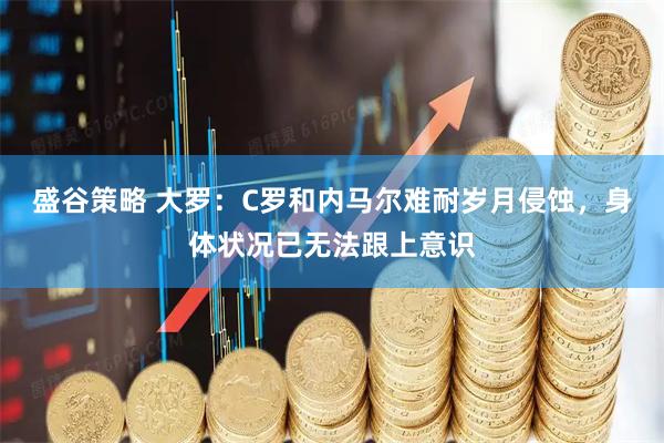 盛谷策略 大罗：C罗和内马尔难耐岁月侵蚀，身体状况已无法跟上意识