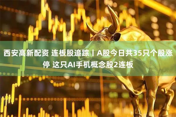 西安高新配资 连板股追踪丨A股今日共35只个股涨停 这只AI手机概念股2连板