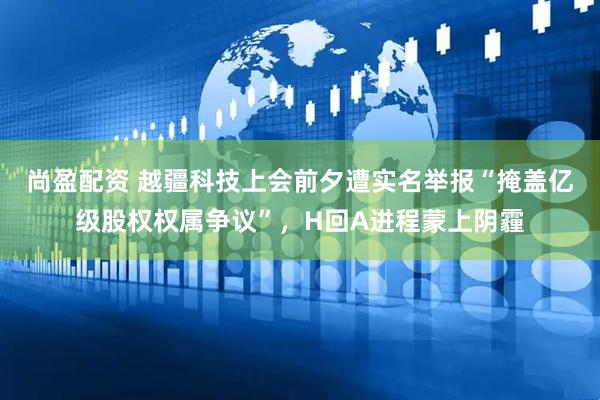 尚盈配资 越疆科技上会前夕遭实名举报“掩盖亿级股权权属争议”，H回A进程蒙上阴霾