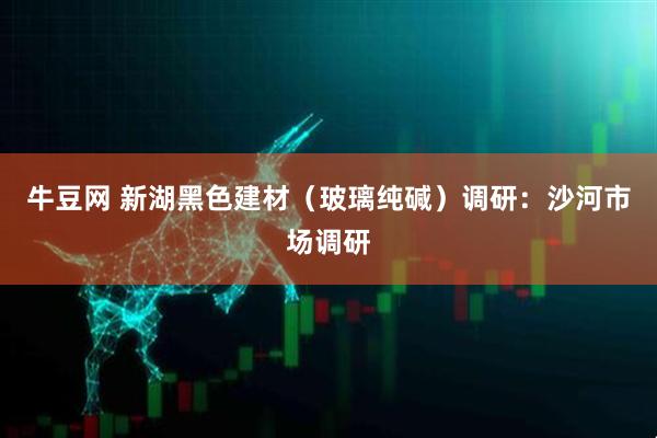 牛豆网 新湖黑色建材(玻璃纯碱)调研:沙河市场调研