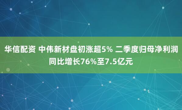 华信配资 中伟新材盘初涨超5% 二季度归母净利润同比增长76%至7.5亿元