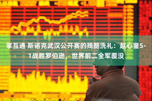 掌互通 斯诺克武汉公开赛的残酷洗礼：赵心童5-1战胜罗伯逊，世界前二全军覆没