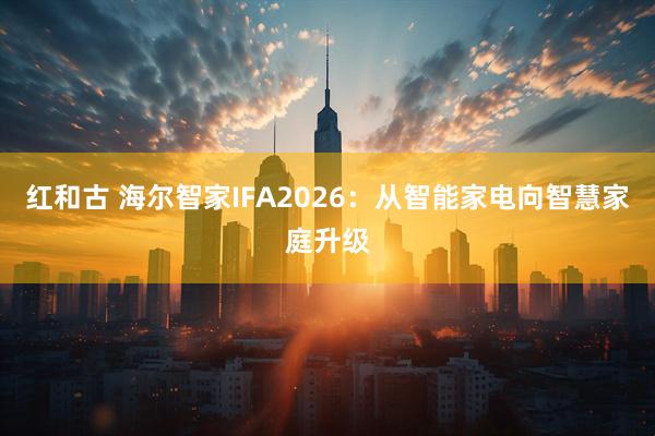 红和古 海尔智家IFA2026：从智能家电向智慧家庭升级