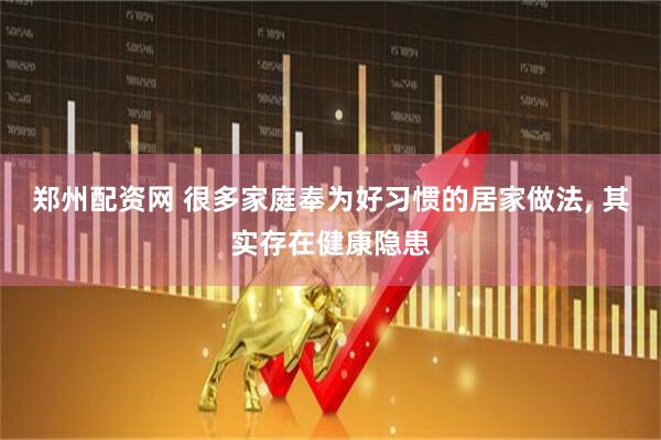 郑州配资网 很多家庭奉为好习惯的居家做法, 其实存在健康隐患