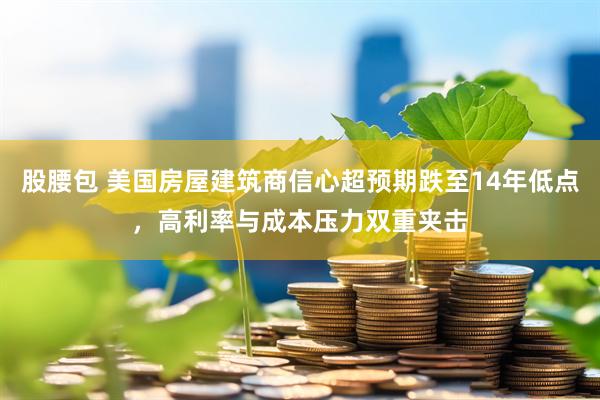 股腰包 美国房屋建筑商信心超预期跌至14年低点,高利率与成本压力双重夹击